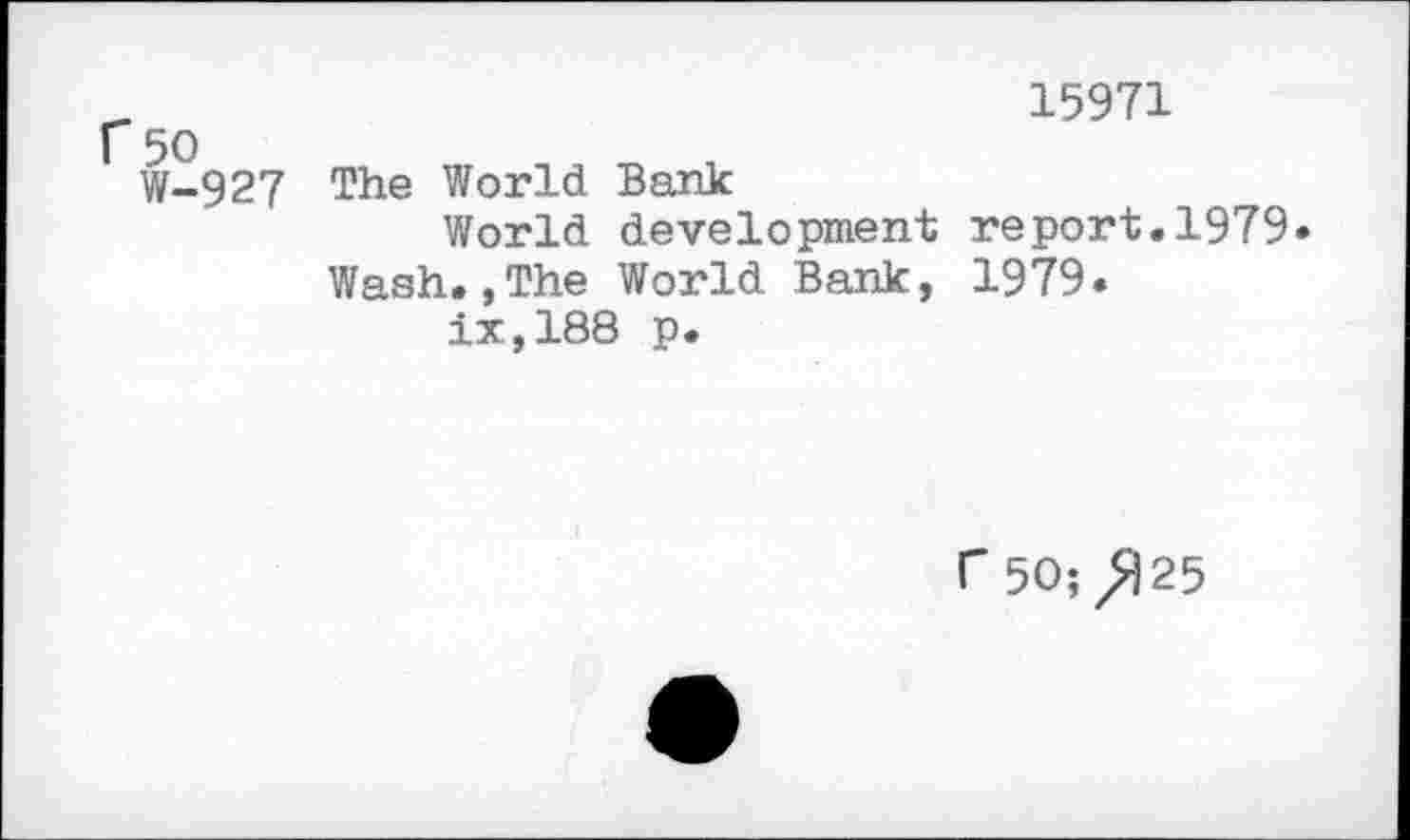 ﻿r 50 W-927
15971
The World Bark
World development report.1979» Wash.,The World Bank, 1979.
ix,188 p.
r 50; ^|25